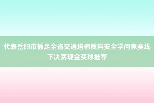 代表岳阳市插足全省交通培植质料安全学问竞赛线下决赛现金买球推荐