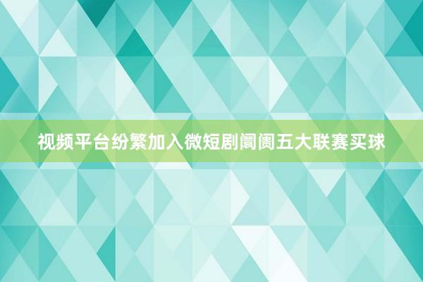 视频平台纷繁加入微短剧阛阓五大联赛买球