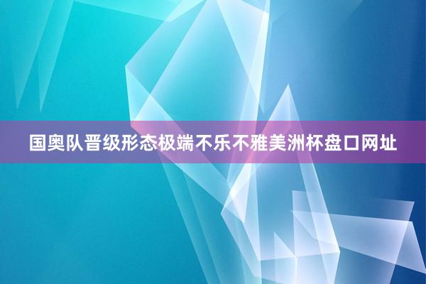 国奥队晋级形态极端不乐不雅美洲杯盘口网址