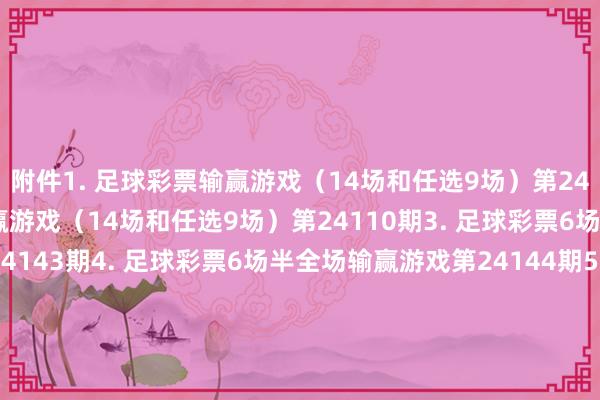 附件1. 足球彩票输赢游戏（14场和任选9场）第24109期2. 足球彩票输赢游戏（14场和任选9场）第24110期3. 足球彩票6场半全场输赢游戏第24143期4. 足球彩票6场半全场输赢游戏第24144期5. 足球彩票6场半全场输赢游戏第24145期6. 足球彩票6场半全场输赢游戏第24146期7. 足球彩票4场进球游戏第24143期8. 足球彩票4场进球游戏第24144期9. 足球彩票4场进