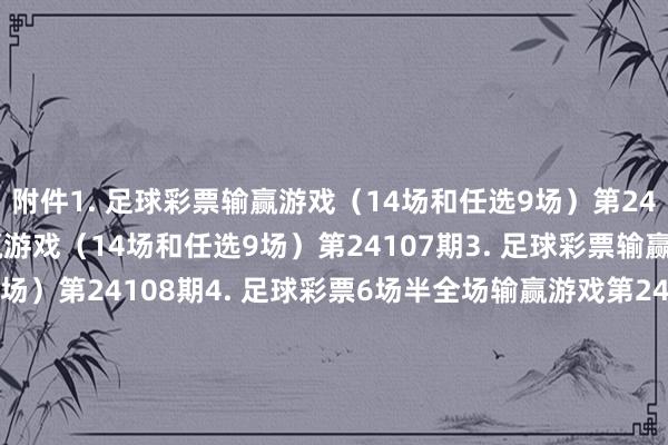 附件1. 足球彩票输赢游戏（14场和任选9场）第24106期2. 足球彩票输赢游戏（14场和任选9场）第24107期3. 足球彩票输赢游戏（14场和任选9场）第24108期4. 足球彩票6场半全场输赢游戏第24140期5. 足球彩票6场半全场输赢游戏第24141期6. 足球彩票6场半全场输赢游戏第24142期7. 足球彩票4场进球游戏第24140期8. 足球彩票4场进球游戏第24141期9. 足球