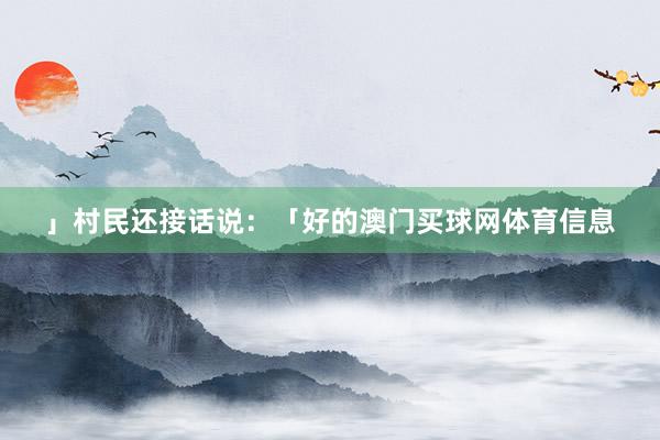 」村民还接话说：「好的澳门买球网体育信息