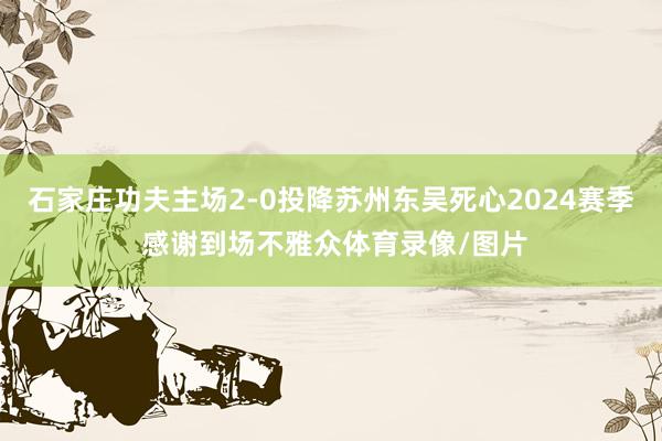 石家庄功夫主场2-0投降苏州东吴死心2024赛季 感谢到场不雅众体育录像/图片