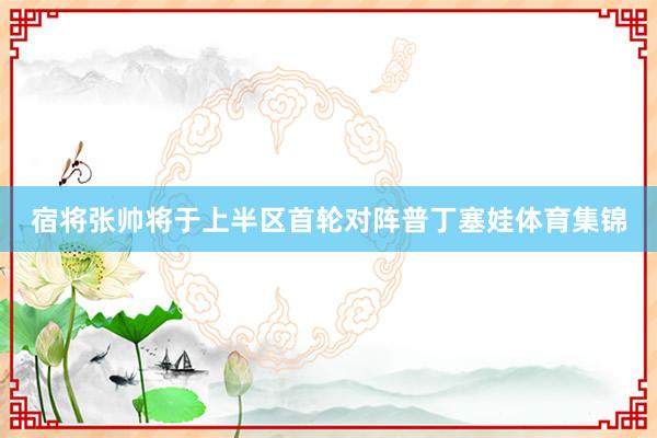 宿将张帅将于上半区首轮对阵普丁塞娃体育集锦