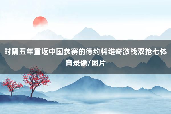 时隔五年重返中国参赛的德约科维奇激战双抢七体育录像/图片