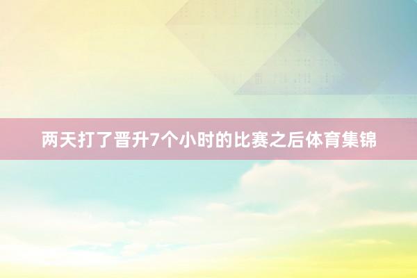 两天打了晋升7个小时的比赛之后体育集锦