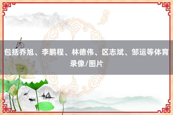 包括乔旭、李鹏程、林德伟、区志斌、邹运等体育录像/图片