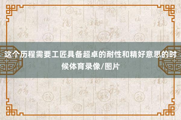 这个历程需要工匠具备超卓的耐性和精好意思的时候体育录像/图片