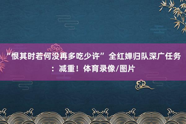 “恨其时若何没再多吃少许” 全红婵归队深广任务：减重！体育录像/图片