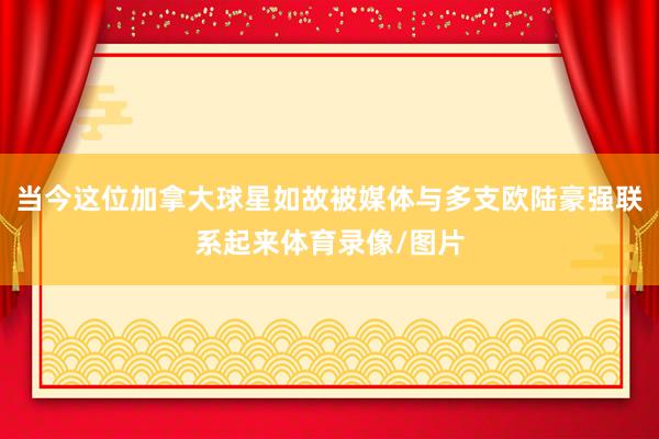 当今这位加拿大球星如故被媒体与多支欧陆豪强联系起来体育录像/图片