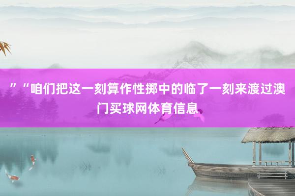 ”“咱们把这一刻算作性掷中的临了一刻来渡过澳门买球网体育信息