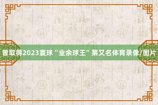 曾取得2023寰球“业余球王”第又名体育录像/图片