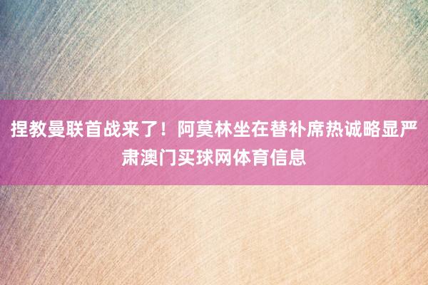 捏教曼联首战来了！阿莫林坐在替补席热诚略显严肃澳门买球网体育信息