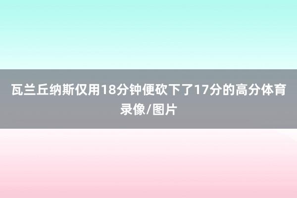 瓦兰丘纳斯仅用18分钟便砍下了17分的高分体育录像/图片