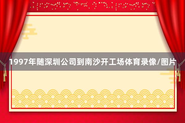 1997年随深圳公司到南沙开工场体育录像/图片