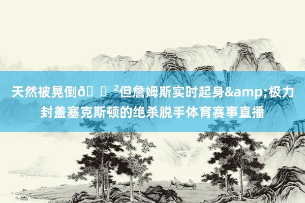 天然被晃倒😲但詹姆斯实时起身&极力封盖塞克斯顿的绝杀脱手体育赛事直播