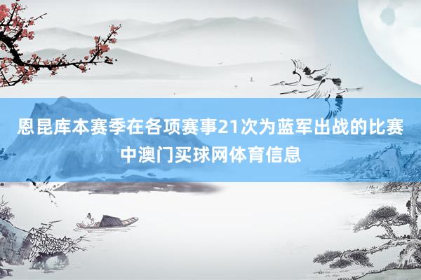 恩昆库本赛季在各项赛事21次为蓝军出战的比赛中澳门买球网体育信息