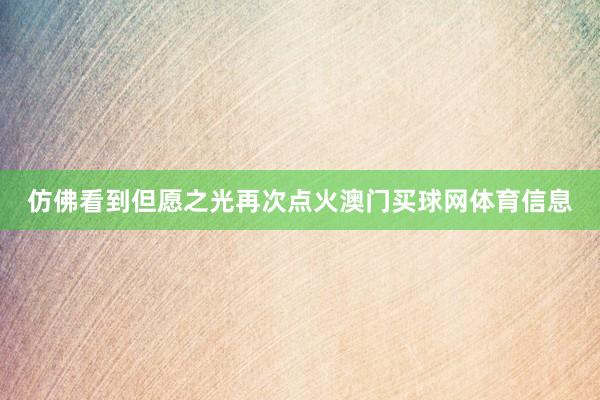 仿佛看到但愿之光再次点火澳门买球网体育信息