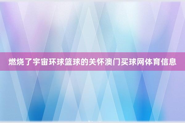 燃烧了宇宙环球篮球的关怀澳门买球网体育信息