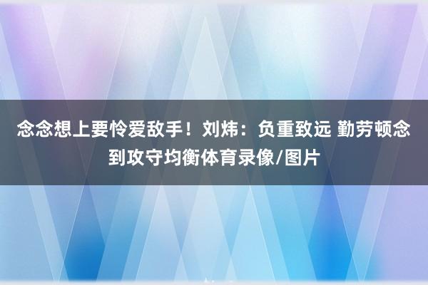 念念想上要怜爱敌手！刘炜：负重致远 勤劳顿念到攻守均衡体育录像/图片