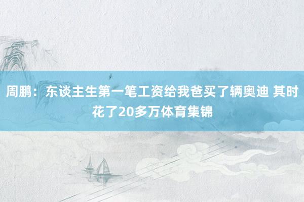 周鹏：东谈主生第一笔工资给我爸买了辆奥迪 其时花了20多万体育集锦