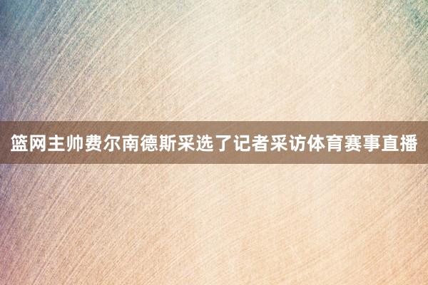 篮网主帅费尔南德斯采选了记者采访体育赛事直播