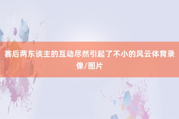 赛后两东谈主的互动尽然引起了不小的风云体育录像/图片