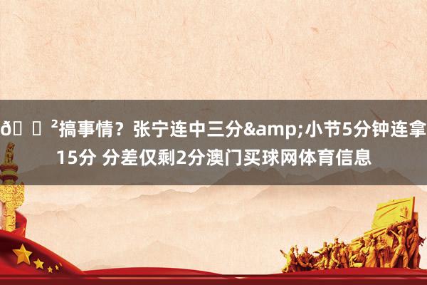 😲搞事情？张宁连中三分&小节5分钟连拿15分 分差仅剩2分澳门买球网体育信息