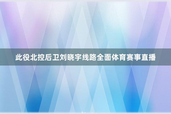 此役北控后卫刘晓宇线路全面体育赛事直播