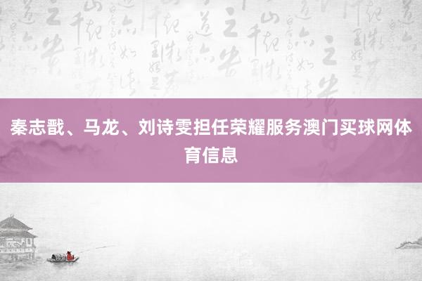 秦志戬、马龙、刘诗雯担任荣耀服务澳门买球网体育信息