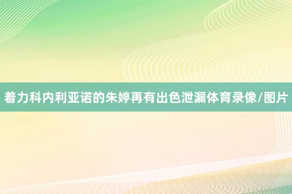 着力科内利亚诺的朱婷再有出色泄漏体育录像/图片