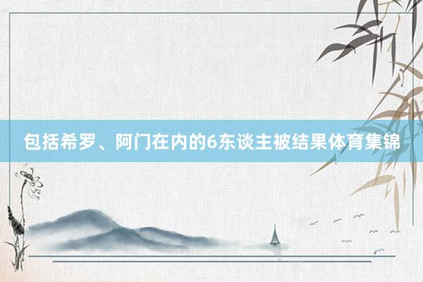 包括希罗、阿门在内的6东谈主被结果体育集锦