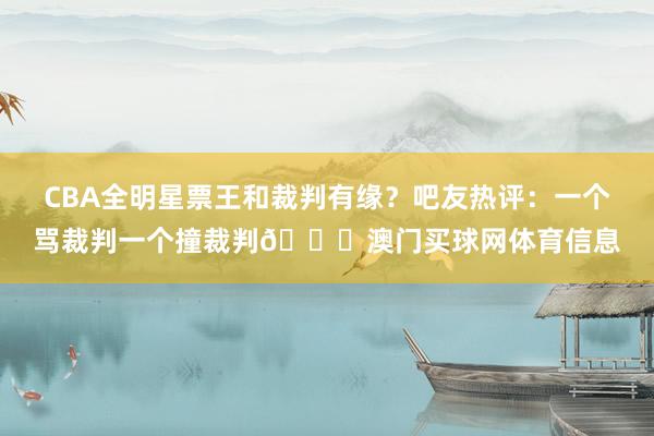 CBA全明星票王和裁判有缘？吧友热评：一个骂裁判一个撞裁判😂澳门买球网体育信息