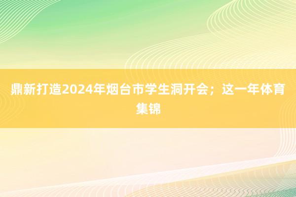 鼎新打造2024年烟台市学生洞开会；这一年体育集锦