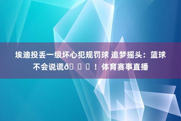 埃迪投丢一级坏心犯规罚球 追梦摇头：篮球不会说谎💀！体育赛事直播