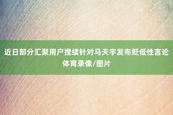 近日部分汇聚用户捏续针对马天宇发布贬低性言论体育录像/图片