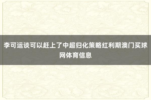 李可运谈可以赶上了中超归化策略红利期澳门买球网体育信息