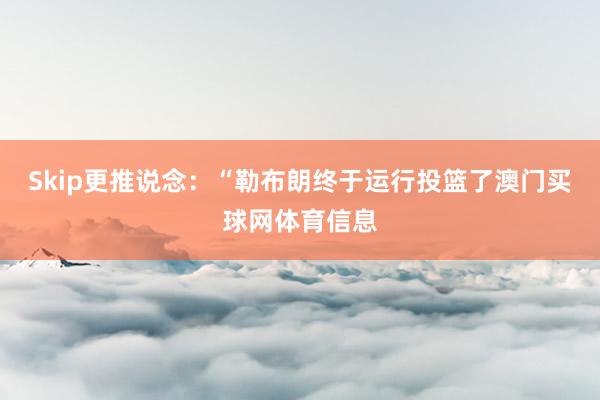 Skip更推说念：“勒布朗终于运行投篮了澳门买球网体育信息