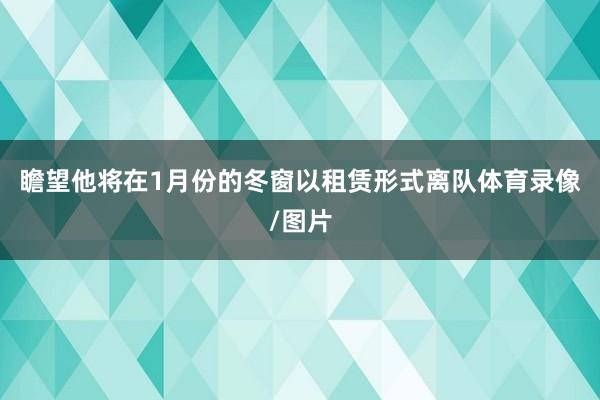 瞻望他将在1月份的冬窗以租赁形式离队体育录像/图片