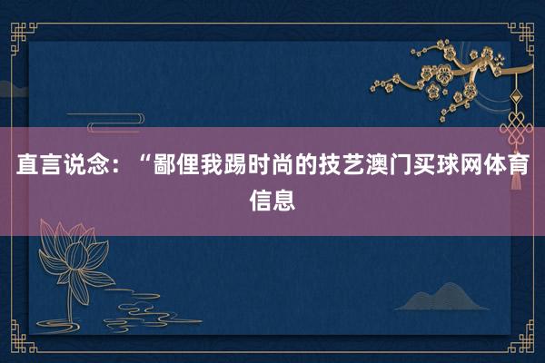 直言说念：“鄙俚我踢时尚的技艺澳门买球网体育信息