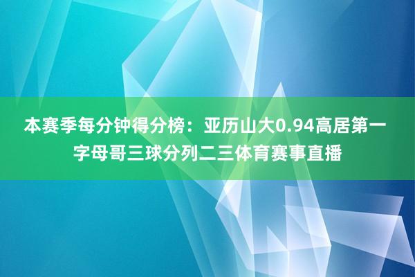 本赛季每分钟得分榜：亚历山大0.94高居第一 字母哥三球分列二三体育赛事直播