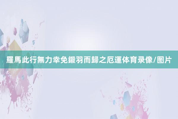 羅馬此行無力幸免鎩羽而歸之厄運体育录像/图片