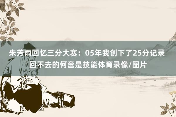 朱芳雨回忆三分大赛：05年我创下了25分记录 回不去的何啻是技能体育录像/图片