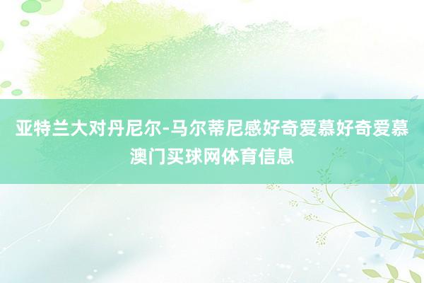 亚特兰大对丹尼尔-马尔蒂尼感好奇爱慕好奇爱慕澳门买球网体育信息