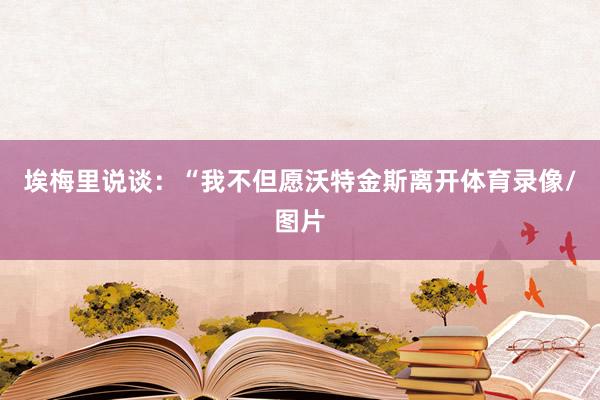 埃梅里说谈：“我不但愿沃特金斯离开体育录像/图片