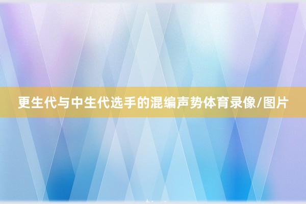 更生代与中生代选手的混编声势体育录像/图片